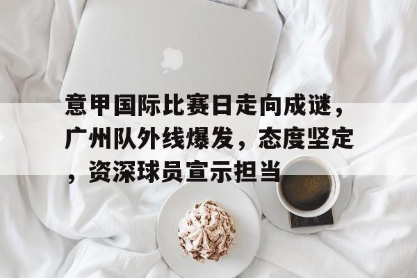 开云体育在线-意甲国际比赛日走向成谜，广州队外线爆发，态度坚定，资深球员宣示担当(波兰为什么经常被灭国)