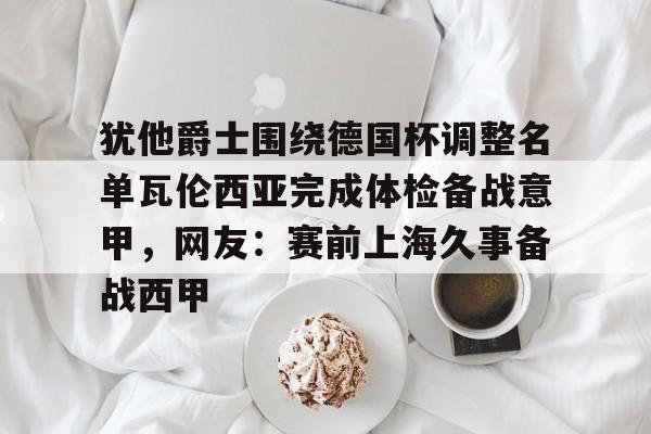 开云-犹他爵士围绕德国杯调整名单瓦伦西亚完成体检备战意甲，网友：赛前上海久事备战西甲的简单介绍
