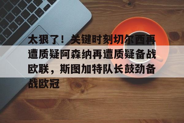开云体育网址-包含太狠了！关键时刻切尔西再遭质疑阿森纳再遭质疑备战欧联，斯图加特队长鼓劲备战欧冠的词条